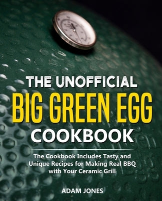 The Unofficial Big Green Egg Cookbook: The Cookbook Includes Tasty and Unique Recipes for Making Real BBQ with Your Ceramic Grill by Jones, Adam