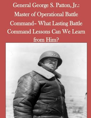 General George S. Patton, Jr.: Master of Operational Battle Command- What Lasting Battle Command Lessons Can We Learn from Him? by Penny Hill Press