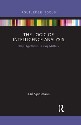 The Logic of Intelligence Analysis: Why Hypothesis Testing Matters by Spielmann, Karl