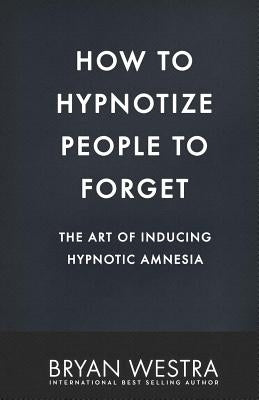 How To Hypnotize People To Forget: The Art of Inducing Hypnotic Amnesia by Westra, Bryan