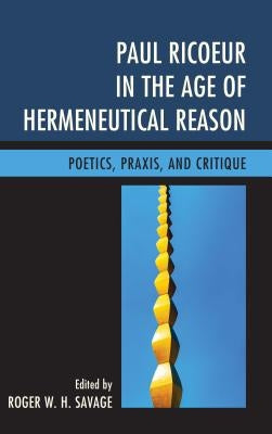 Paul Ricoeur in the Age of Hermeneutical Reason: Poetics, Praxis, and Critique by Savage, Roger W. H.