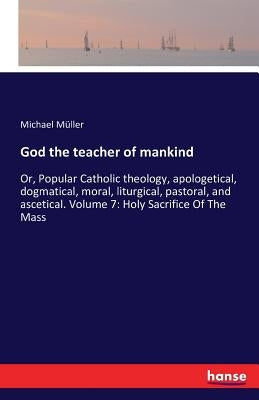 God the teacher of mankind: Or, Popular Catholic theology, apologetical, dogmatical, moral, liturgical, pastoral, and ascetical. Volume 7: Holy Sa by Müller, Michael