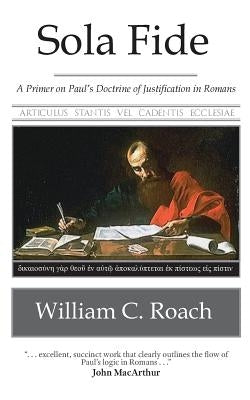 Sola Fide: A Primer on Paul's Doctrine of Justification in Romans by Roach, William C.