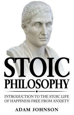 Stoic Philosophy: Introduction to the Stoic life of happiness Free from Anxiety by Johnson, Adam