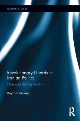 The Revolutionary Guards in Iranian Politics: Elites and Shifting Relations by Sinkaya, Bayram