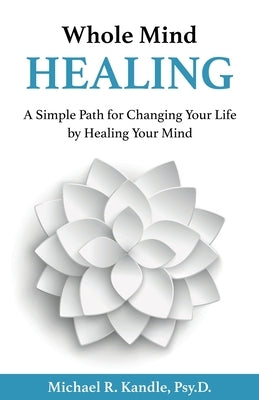 Whole Mind Healing: A Simple Path for Changing Your Life by Healing Your Mind by Kandle, Psy D. Michael R.