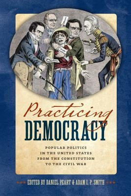 Practicing Democracy: Popular Politics in the United States from the Constitution to the Civil War by Peart, Daniel