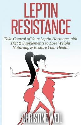 Leptin Resistance: Take Control of Your Leptin Hormone with Diet & Supplements to Lose Weight Naturally & Restore Your Health by Weil, Christine