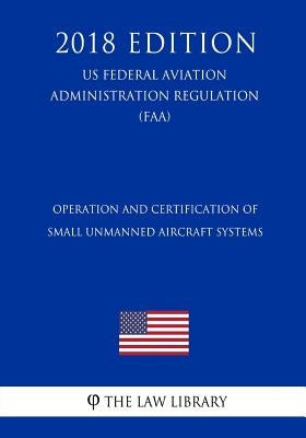 Operation and Certification of Small Unmanned Aircraft Systems (Us Federal Aviation Administration Regulation) (Faa) (2018 Edition) by The Law Library
