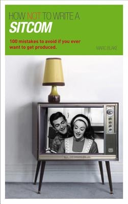 How NOT to Write a Sitcom: 100 mistakes to avoid if you ever want to get produced by Blake, Marc