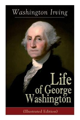 Life of George Washington (Illustrated Edition): Biography of the First President of the United States, Commander-in-Chief during the Revolutionary Wa by Irving, Washington