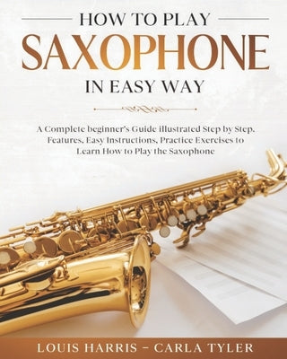 How to Play Saxophone in Easy Way: Learn How to Play Saxophone in Easy Way by this Complete beginner's guide Step by Step illustrated!Saxophone Basics by Tyler, Carla