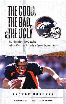 The Good, the Bad, and the Ugly Denver Broncos: The Greatest Jaw-Dropping, Gut-Wrenching Moments in Broncos History by Dater, Adrian