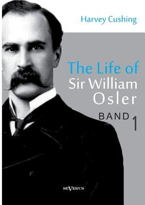 The Life of Sir William Osler, Volume 1 by Cushing, Harvey