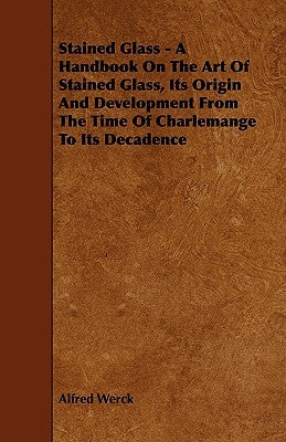 Stained Glass - A Handbook on the Art of Stained Glass, Its Origin and Development from the Time of Charlemange to Its Decadence by Werck, Alfred