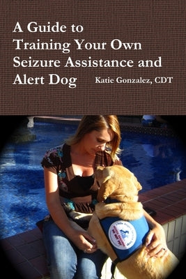 A Guide to Training Your Own Seizure Assistance and Alert Dog by Gonzalez, Katie