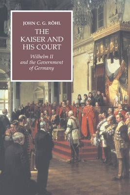 The Kaiser and His Court: Wilhelm II and the Government of Germany by Röhl, John C. G.