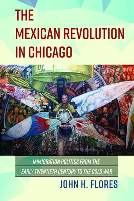 The Mexican Revolution in Chicago: Immigration Politics from the Early Twentieth Century to the Cold War by Flores, John H.
