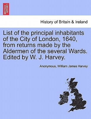 List of the Principal Inhabitants of the City of London, 1640, from Returns Made by the Aldermen of the Several Wards. Edited by W. J. Harvey. by Anonymous