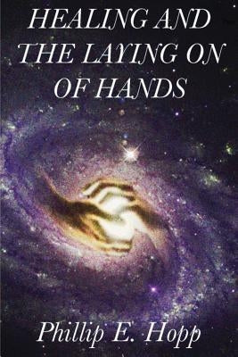 Healing and the Laying on of Hands: An In-Depth and Scholarly Look Into the Scriptural Origins and Applications of Laying on of Hands for Healing, Aut by Hopp, Phillip E.