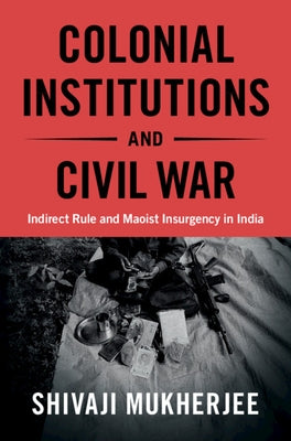 Colonial Institutions and Civil War: Indirect Rule and Maoist Insurgency in India by Mukherjee, Shivaji