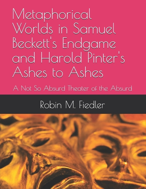 Metaphorical Worlds in Samuel Beckett's Endgame and Harold Pinter's Ashes to Ashes: A Not So Absurd Theater of the Absurd by Fiedler, Robin M.
