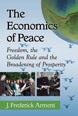 The Economics of Peace: Freedom, the Golden Rule and the Broadening of Prosperity by Arment, J. Frederick
