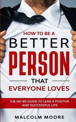 How to be a Better Person that Everyone Loves: The No BS Guide to Lead a Positive and Successful Life by Moore, Malcolm
