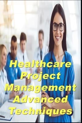 Healthcare Project Management Advanced Techniques by Billows Pmp, Dick