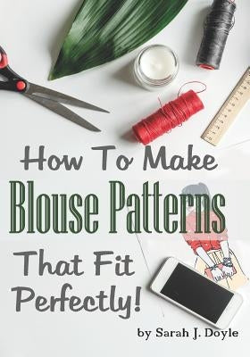 How to Make Blouse Patterns That Fit Perfectly: Illustrated Step-By-Step Guide for Easy Pattern Making by Doyle, Sarah J.