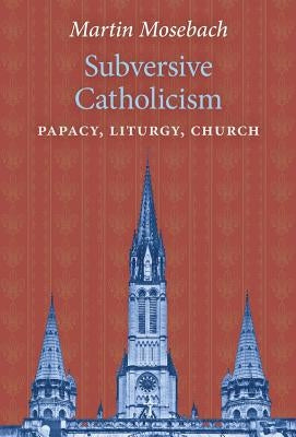 Subversive Catholicism: Papacy, Liturgy, Church by Mosebach, Martin