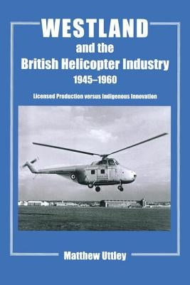 Westland and the British Helicopter Industry, 1945-1960: Licensed Production versus Indigenous Innovation by Uttley, Matthew R. H.