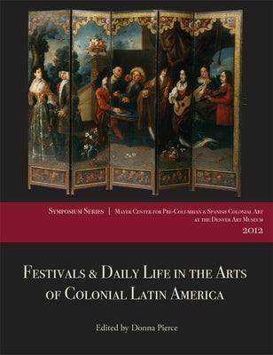 Festivals & Daily Life in the Arts of Colonial Latin America, 1492-1850: Papers from the 2012 Mayer Center Symposium at the Denver Art Museum by Pierce, Donna