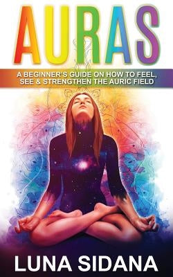 Auras: A Beginner's Guide on How to Feel, See & Strengthen the Auric Field by Sidana, Luna