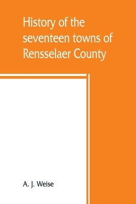 History of the seventeen towns of Rensselaer County, from the colonization of the Manor of Rensselaerwyck to the present time by J. Weise, A.