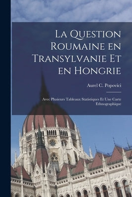La Question Roumaine En Transylvanie Et En Hongrie; Avec Plusieurs Tableaux Statistiques Et Une Carte Ethnographique by Popovici, Aurel C. 1863-1917