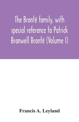 The Brontë family, with special reference to Patrick Branwell Brontë (Volume I) by A. Leyland, Francis