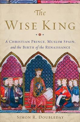 The Wise King: A Christian Prince, Muslim Spain, and the Birth of the Renaissance by Doubleday, Simon R.