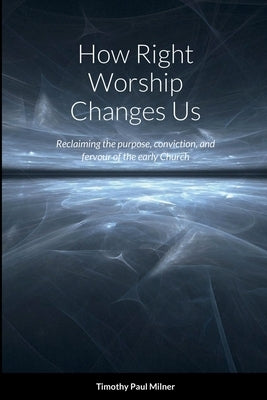 How Right Worship Changes Us: Reclaiming the conviction and fervour of the early church by Milner, Timothy Paul