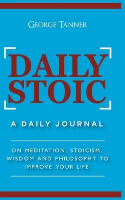Daily Stoic - Hardcover Version: A Daily Journal: On Meditation, Stoicism, Wisdom and Philosophy to Improve Your Life: A Daily Journal: On Meditation, by Tanner, George