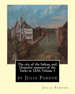 The city of the Sultan, and, Domestic manners of the Turks in 1836, Volume 1: by Julia Pardoe by Pardoe, Julia