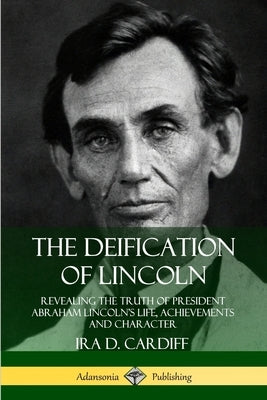 The Deification of Lincoln: Revealing the Truth of President Abraham Lincoln's Life, Achievements and Character by Cardiff, Ira D.