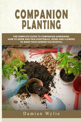 Companion Planting: The Complete Guide to Companion Gardening. How to Grow and Pair Vegetables, Herbs and Flowers to Make Your Garden Succ by Wylie, Damian