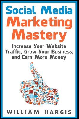 Social Media Marketing Mastery: Increase Your Website Traffic, Grow Your Business, and Earn More Money by Hargis, William