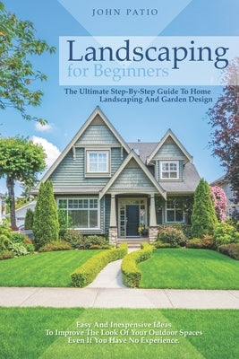 Landscaping For Beginners: The Ultimate Step-By-Step Guide to Home Landscaping and Garden Design. Easy and Inexpensive Ideas to Improve the Look by Patio, John