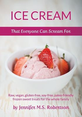 Ice Cream That Everyone Can Scream For: Raw, vegan, gluten-free, soy-free, paleo-friendly frozen sweet treats for the whole family by Robertson, Jennifer M. S.