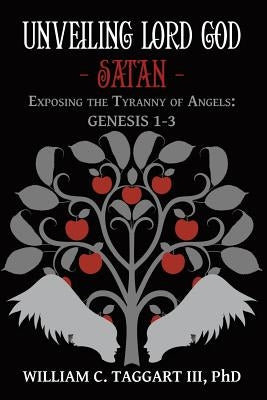 Unveiling Lord God - Satan: Exposing the Tyranny of Angels: Genesis 1-3 by Taggart, William C., III