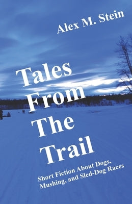 Tales From the Trail: Short Fiction About Dogs, Mushing, and Sled-Dog Races by Stein, Alex M.