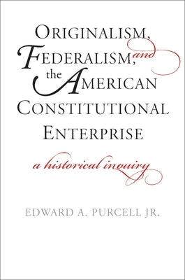 Originalism, Federalism, and the American Constitutional Enterprise: A Historical Inquiry by Purcell, Edward A., Jr.