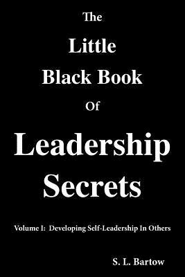 The Little Black Book of Leadership Secrets: Volume I: Developing Self-Leadership in Others by Bartow, S. L.